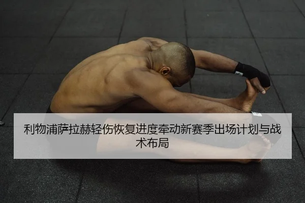 利物浦萨拉赫轻伤恢复进度牵动新赛季出场计划与战术布局