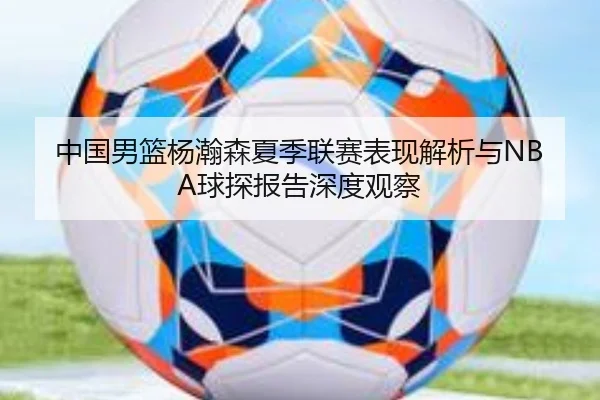 中国男篮杨瀚森夏季联赛表现解析与NBA球探报告深度观察