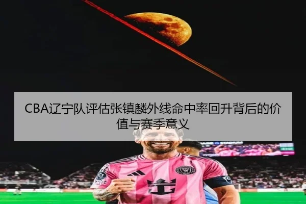 CBA辽宁队评估张镇麟外线命中率回升背后的价值与赛季意义