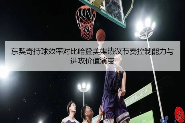 东契奇持球效率对比哈登美媒热议节奏控制能力与进攻价值演变